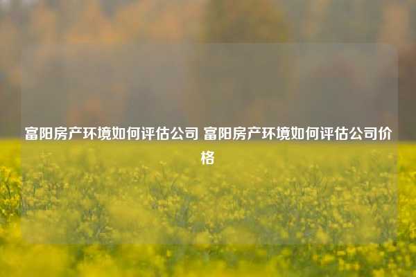 富阳房产环境如何评估公司 富阳房产环境如何评估公司价格