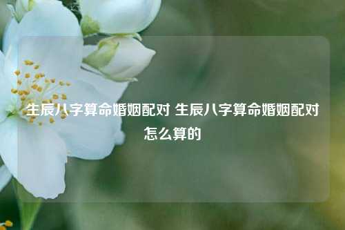 生辰八字算命婚姻配对 生辰八字算命婚姻配对怎么算的