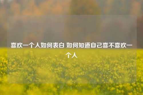 喜欢一个人如何表白 如何知道自己喜不喜欢一个人