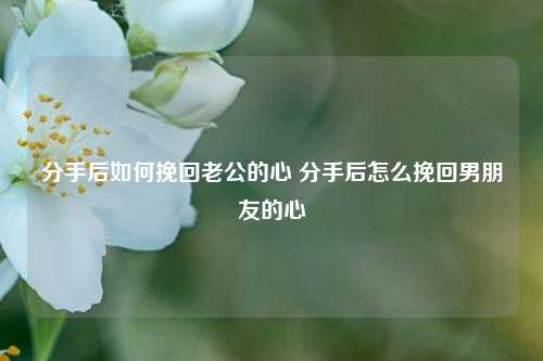 分手后如何挽回老公的心 分手后怎么挽回男朋友的心