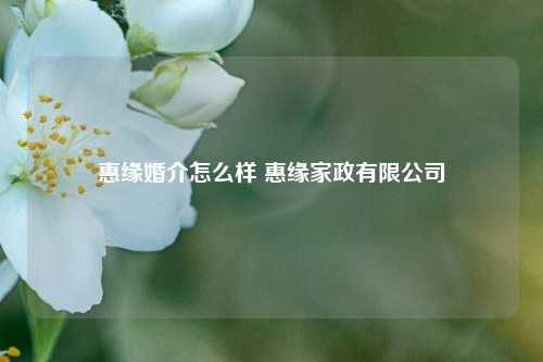 惠缘婚介怎么样 惠缘家政有限公司