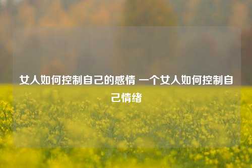 女人如何控制自己的感情 一个女人如何控制自己情绪