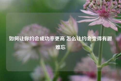 如何让你约会成功率更高 怎么让约会变得有趣难忘